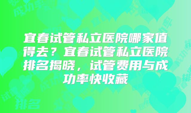 宜春试管私立医院哪家值得去？宜春试管私立医院排名揭晓，试管费用与成功率快收藏