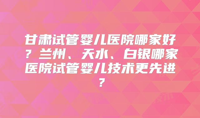 甘肃试管婴儿医院哪家好？兰州、天水、白银哪家医院试管婴儿技术更先进？