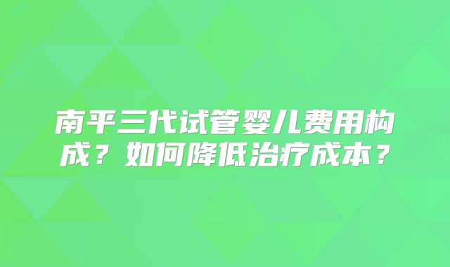 南平三代试管婴儿费用构成？如何降低治疗成本？