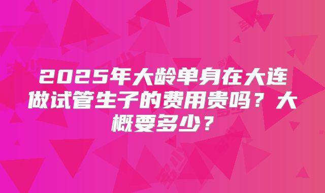 2025年大龄单身在大连做试管生子的费用贵吗?大概要多少?