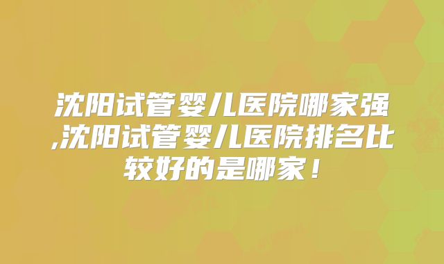 沈阳试管婴儿医院哪家强,沈阳试管婴儿医院排名比较好的是哪家!