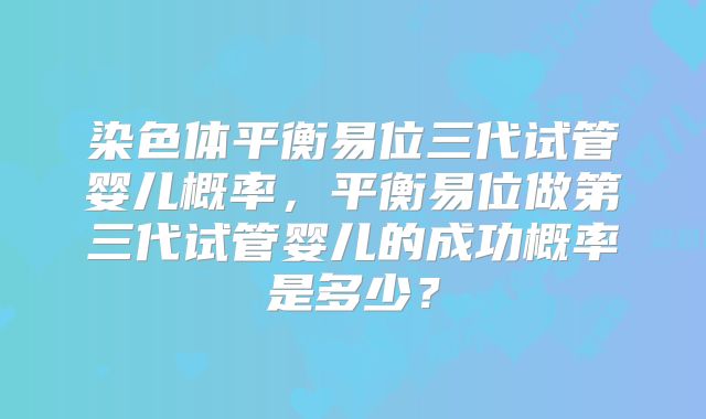 染色体平衡易位三代试管婴儿概率,平衡易位做第三代试管婴儿的成功概率是多少?