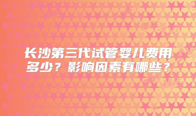 长沙第三代试管婴儿费用多少?影响因素有哪些?