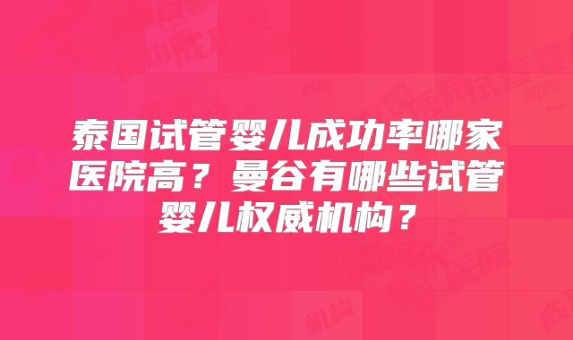泰国试管婴儿成功率哪家医院高?曼谷有哪些试管婴儿权威机构?