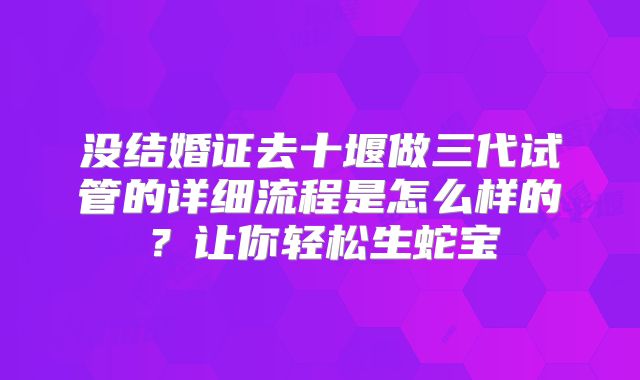 没结婚证去十堰做三代试管的详细流程是怎么样的?让你轻松生蛇宝