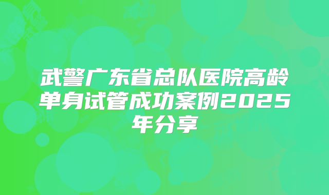 武警广东省总队医院高龄单身试管成功案例2025年分享