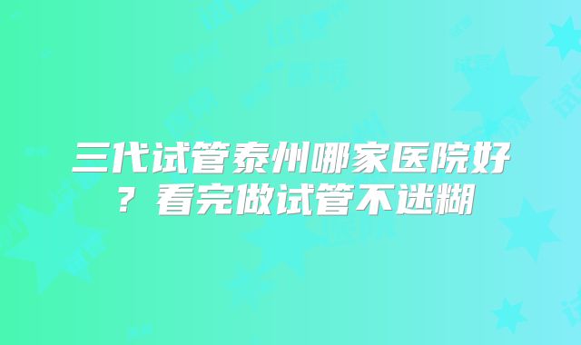 三代试管泰州哪家医院好?看完做试管不迷糊