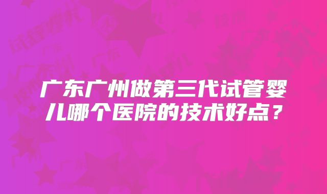 广东广州做第三代试管婴儿哪个医院的技术好点?