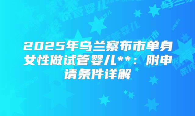 2025年乌兰察布市单身女性做试管婴儿**：附申请条件详解