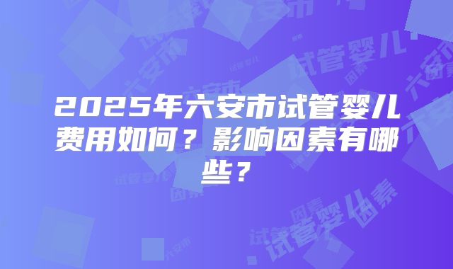 2025年六安市试管婴儿费用如何？影响因素有哪些？