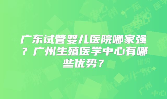 广东试管婴儿医院哪家强？广州生殖医学中心有哪些优势？