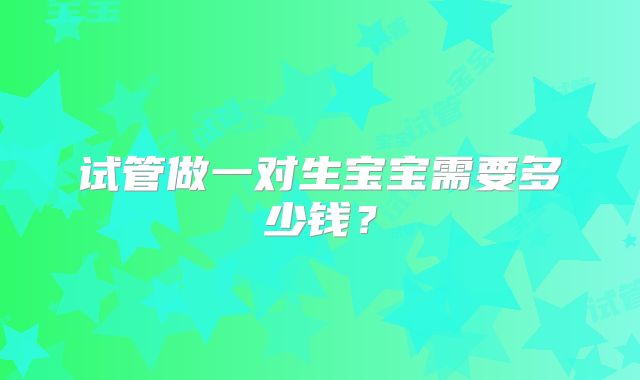 试管做一对生宝宝需要多少钱?