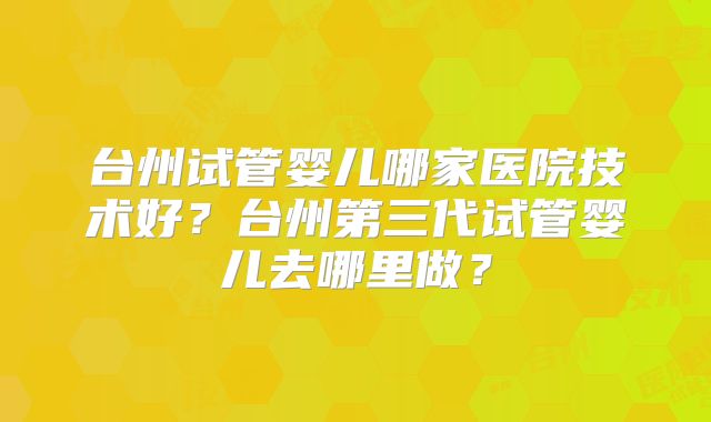 台州试管婴儿哪家医院技术好?台州第三代试管婴儿去哪里做?