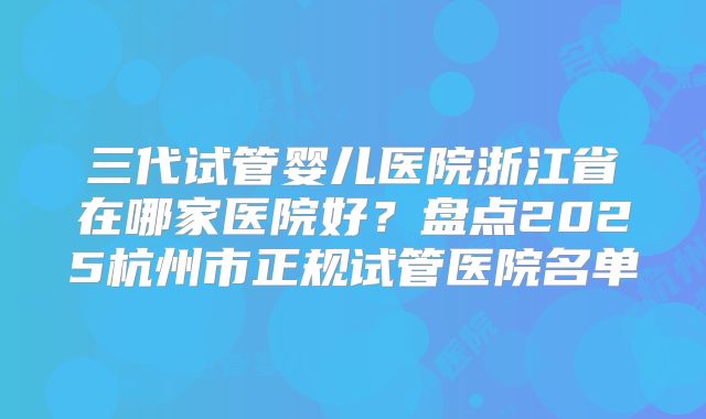 三代试管婴儿医院浙江省在哪家医院好?盘点2025杭州市正规试管医院名单