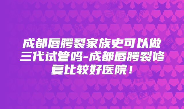 成都唇腭裂家族史可以做三代试管吗-成都唇腭裂修复比较好医院！