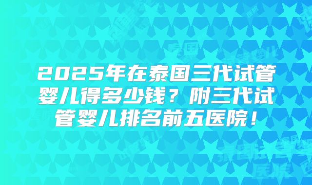 2025年在泰国三代试管婴儿得多少钱？附三代试管婴儿排名前五医院！