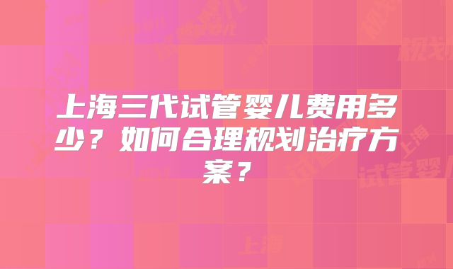 上海三代试管婴儿费用多少？如何合理规划治疗方案？