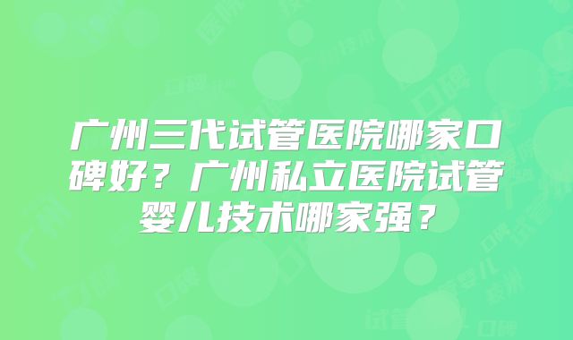 广州三代试管医院哪家口碑好？广州私立医院试管婴儿技术哪家强？