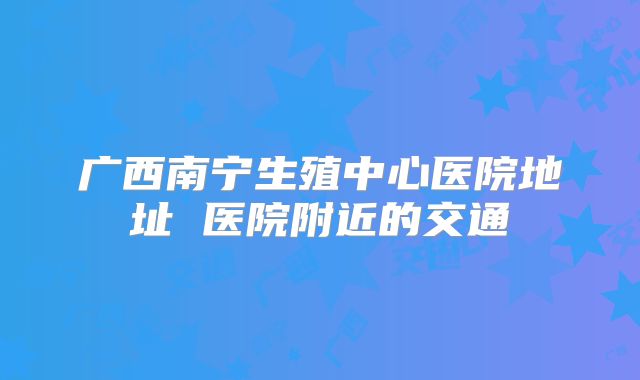 广西南宁生殖中心医院地址 医院附近的交通