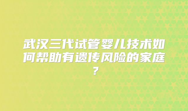 武汉三代试管婴儿技术如何帮助有遗传风险的家庭?