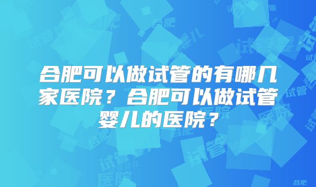 合肥可以做试管的有哪几家医院?合肥可以做试管婴儿的医院?