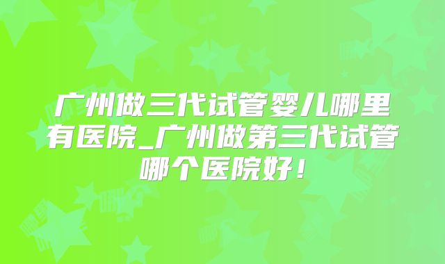 广州做三代试管婴儿哪里有医院_广州做第三代试管哪个医院好！