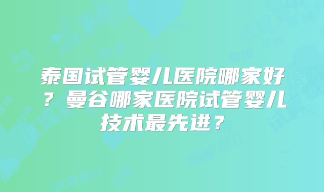 泰国试管婴儿医院哪家好?曼谷哪家医院试管婴儿技术最先进?