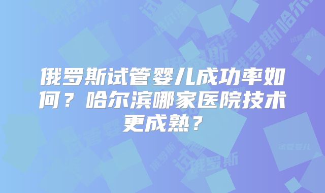 俄罗斯试管婴儿成功率如何？哈尔滨哪家医院技术更成熟？