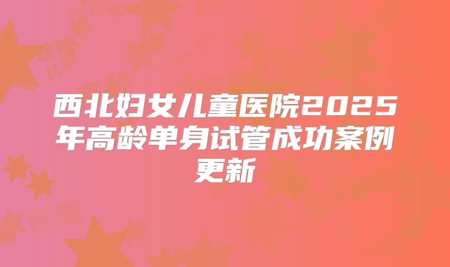 西北妇女儿童医院2025年高龄单身试管成功案例更新