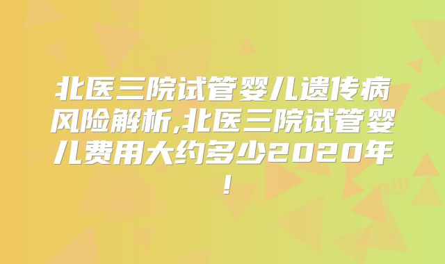 北医三院试管婴儿遗传病风险解析,北医三院试管婴儿费用大约多少2020年！