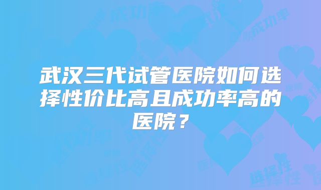 武汉三代试管医院如何选择性价比高且成功率高的医院?