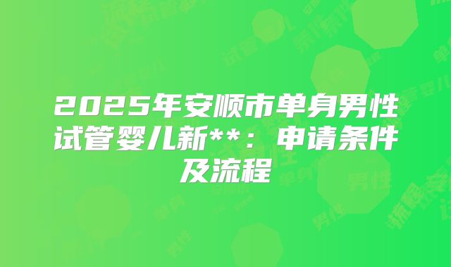 2025年安顺市单身男性试管婴儿新**:申请条件及流程