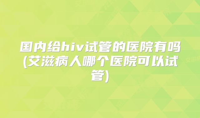 国内给hiv试管的医院有吗(艾滋病人哪个医院可以试管)