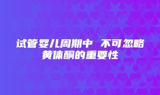 试管婴儿周期中 不可忽略黄体酮的重要性