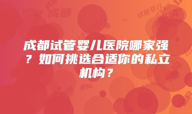 成都试管婴儿医院哪家强?如何挑选合适你的私立机构?