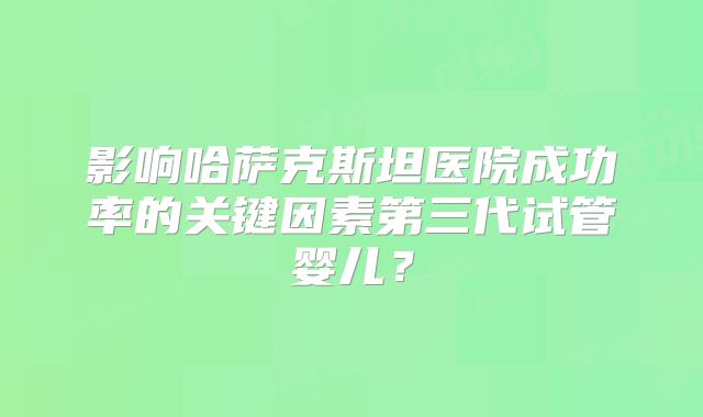 影响哈萨克斯坦医院成功率的关键因素第三代试管婴儿?