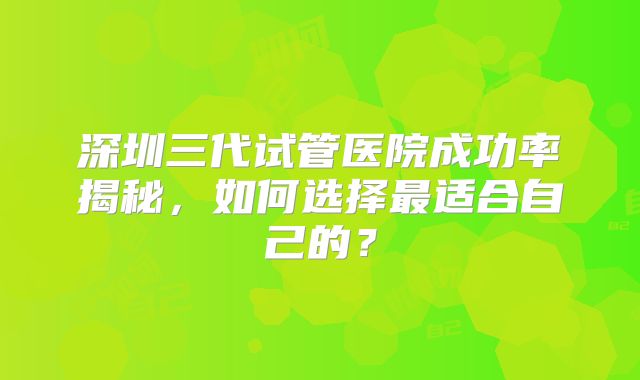 深圳三代试管医院成功率揭秘，如何选择最适合自己的？
