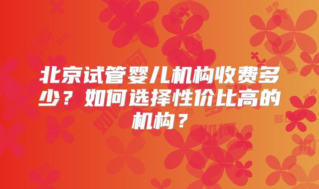 北京试管婴儿机构收费多少？如何选择性价比高的机构？