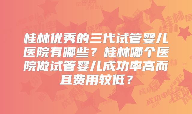 桂林优秀的三代试管婴儿医院有哪些？桂林哪个医院做试管婴儿成功率高而且费用较低？