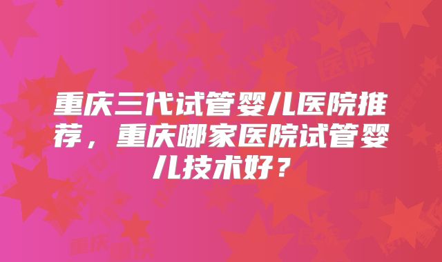 重庆三代试管婴儿医院推荐,重庆哪家医院试管婴儿技术好?