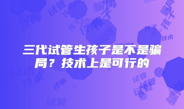 三代试管生孩子是不是骗局?技术上是可行的