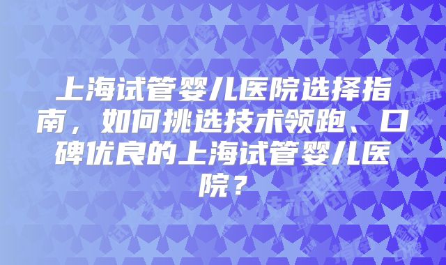 上海试管婴儿医院选择指南,如何挑选技术领跑、口碑优良的上海试管婴儿医院?