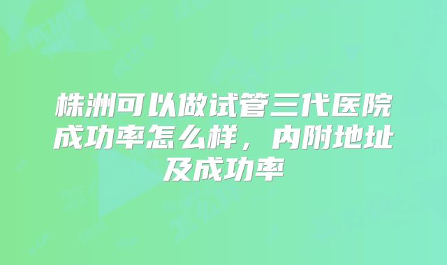 株洲可以做试管三代医院成功率怎么样,内附地址及成功率