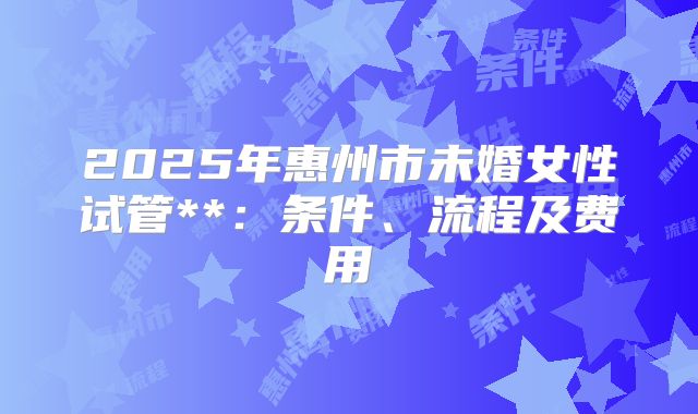 2025年惠州市未婚女性试管**：条件、流程及费用