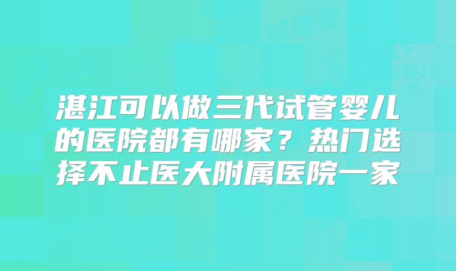 湛江可以做三代试管婴儿的医院都有哪家？热门选择不止医大附属医院一家