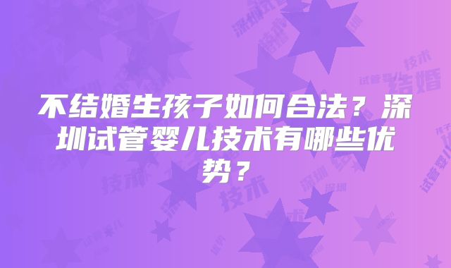 不结婚生孩子如何合法?深圳试管婴儿技术有哪些优势?