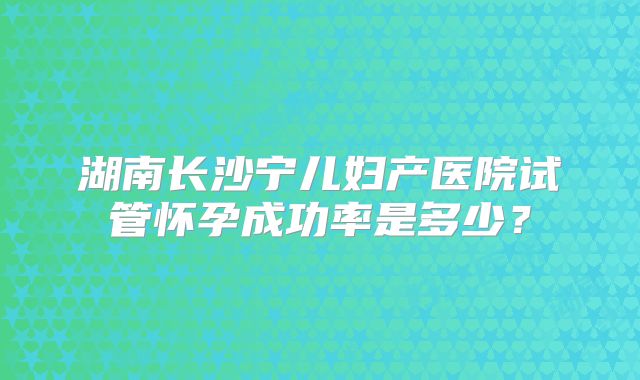 湖南长沙宁儿妇产医院试管怀孕成功率是多少？