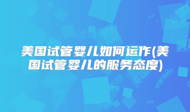 美国试管婴儿如何运作(美国试管婴儿的服务态度)