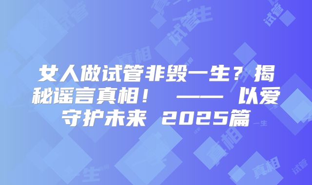 女人做试管非毁一生?揭秘谣言真相! —— 以爱守护未来 2025篇