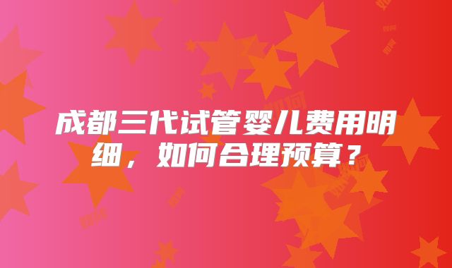 成都三代试管婴儿费用明细，如何合理预算？